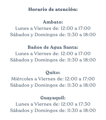  Horario de atención: Ambato: Lunes a Viernes de: 12:00 a 17:00 Sábados y Domingos de: 11:30 a 18:00 Baños de Agua Santa: Lunes a Viernes de: 12:00 a 17:00 Sábados y Domingos de: 11:30 a 18:00 Quito: Miércoles a Viernes de: 12:00 a 17:00 Sábados y Domingos de: 11:30 a 18:00 Guayaquil: Lunes a Viernes de: 12:00 a 17:30 Sábados y Domingos de: 11:30 a 18:00 
